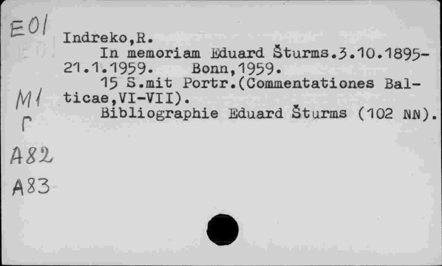 ﻿•" Indreko,R.
In memorіam Eduard Sturms. 3.10.1895-21.1.1959. Bonn,1959.
15 S.mit Portr.(Commentatіones Bal-Д7/ ticae,VI-VII).
-,	Bibliographie Eduard Sturms (102 MR).
Ш
A23